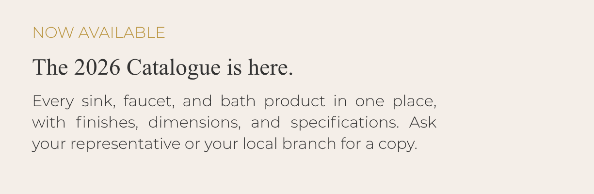NOW AVAILABLE: The 2026 Catalogue is here. Every sink, faucet, and bath product in one place, with finishes, dimensions, and specifications. Ask your representative or your local branch for a copy.